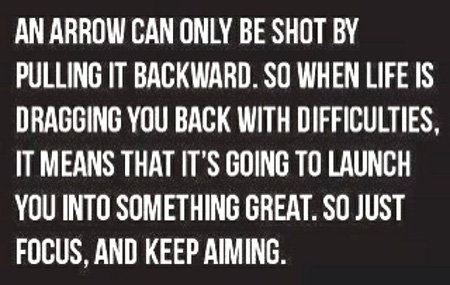 An arrow can only be shot by pulling it backward. So when life is dragging you back with difficulties, it means that it’s going to launch you into something great.