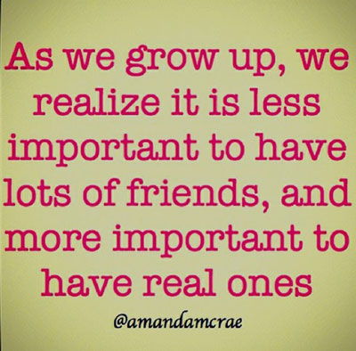 As we grow up, we realise it is less important to have lots of friends, and more important to have real ones.