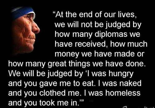 At the end of life we will not be judged by how many diplomas we have received, how much money we have made, how many great things we have done.