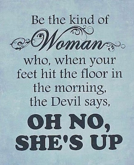 Be the kind of woman who, when your feet hit the floor in the morning the Devil says, Oh no she’s up.