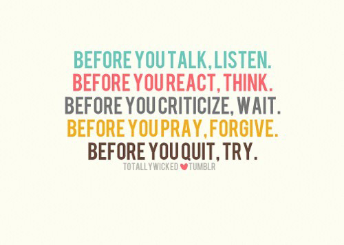 Before you talk, listen. Before you react, think. Before you criticize, wait. Before you pray, forgive. Before you quit, try.