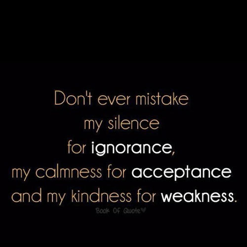 Don’t ever mistake my silence for ignorance, my calmness for acceptance and my kindness for weakness.