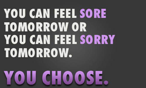 You can feel sore tomorrow or you can feel sorry tomorrow. You choose.