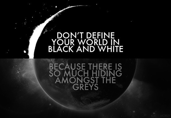 Don’t define your world in black and white, because there is so much hiding amongst the greys.