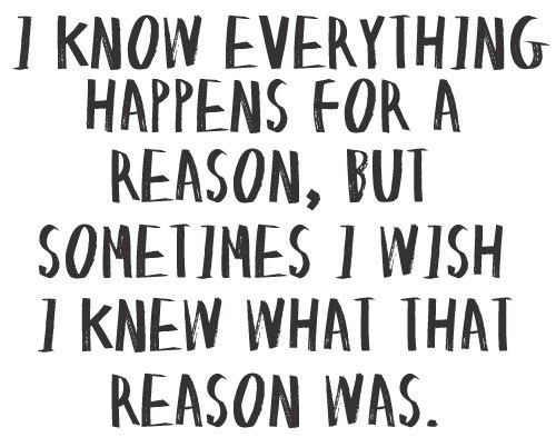 I know everything happens for a reason, but sometime I wish I knew what that reason was.