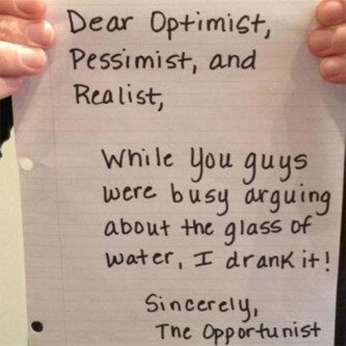 Dear Optimist, Pessimist, and Realist. While you buys were busy arguing about the glass of water. I drank it. Sincerely, The Opportunist