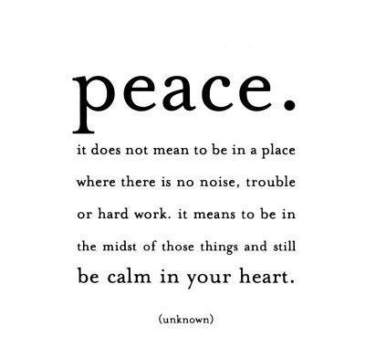 Peace. It does not mean to be in a place where there is no noise, trouble or hard work. It means to be in the midst of those things and still be calm in your heart