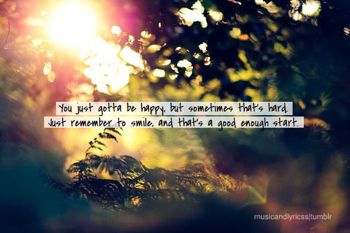 You just gotta be happy, but sometimes that’s hard. Just remember to smile and that’s a good enough start.