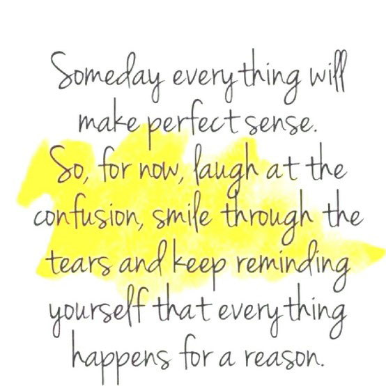 Someday everything will make perfect sense. So, for now, laugh at the confusion, smile through the tears and keep reminding yourself that everything happens for a reason.