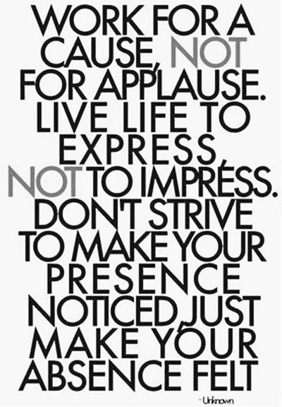 Work for a cause, not for applause. Live life to express, not to impress. Don’t strive to make your presence noticed, just your absence felt.