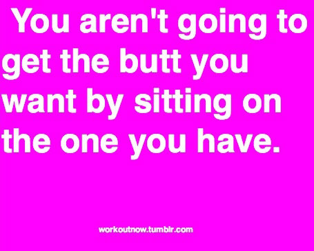 You aren’t going to get the butt you want by sitting on the one you have.