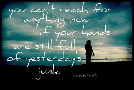 You can’t reach for anything new, if you hands are still full of yesterdays junk