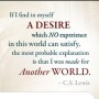 If I find in myself desires which nothing in this world can satisfy, the only logical explanation is that I was made for another world