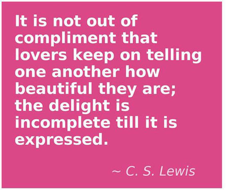 It is not out of compliment that lovers keep on telling one another how beautiful they are, the delight is incomplete till it is expressed
