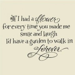 If I had a flower for every time you made me smile and laught, I'd have a garden to walk in forever