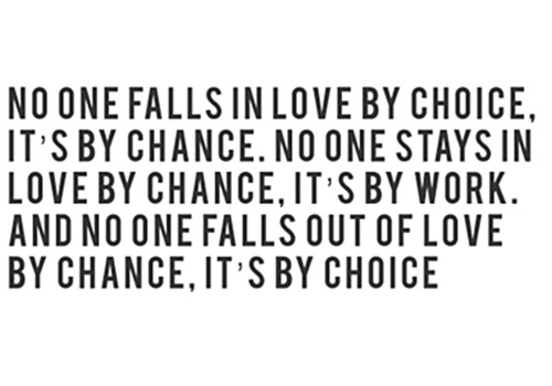 No one falls in love by choice, it’s by chance, No one stays in love by chance, it’s by work, And no one falls out of love by chance, it’s by choice