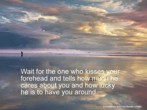 Wait for the one who kisses your forhead and tells you how much he cares about you and how lucky he is to have you around
