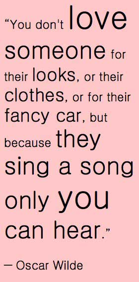 You don’t love someone for their looks, or their clothes, or their fancy car, but because they sing a song only you can hear
